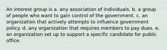 An interest group is a. any association of individuals. b. a group of people who want to gain control of the government. c. an organization that actively attempts to influence government policy. d. any organization that requires members to pay dues. e. an organization set up to support a specific candidate for public office.