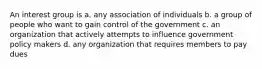 An interest group is a. any association of individuals b. a group of people who want to gain control of the government c. an organization that actively attempts to influence government policy makers d. any organization that requires members to pay dues