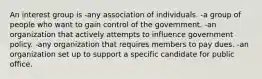 An interest group is -any association of individuals. -a group of people who want to gain control of the government. -an organization that actively attempts to influence government policy. -any organization that requires members to pay dues. -an organization set up to support a specific candidate for public office.