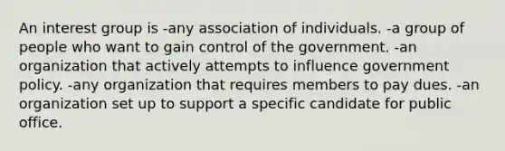 An interest group is -any association of individuals. -a group of people who want to gain control of the government. -an organization that actively attempts to influence government policy. -any organization that requires members to pay dues. -an organization set up to support a specific candidate for public office.