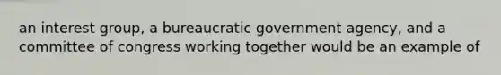 an interest group, a bureaucratic government agency, and a committee of congress working together would be an example of