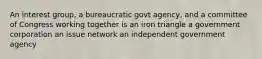 An interest group, a bureaucratic govt agency, and a committee of Congress working together is an iron triangle a government corporation an issue network an independent government agency