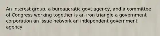 An interest group, a bureaucratic govt agency, and a committee of Congress working together is an iron triangle a government corporation an issue network an independent government agency