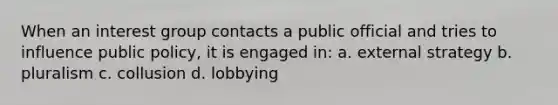 When an interest group contacts a public official and tries to influence public policy, it is engaged in: a. external strategy b. pluralism c. collusion d. lobbying