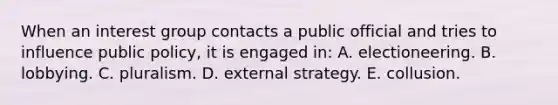 When an interest group contacts a public official and tries to influence public policy, it is engaged in: A. electioneering. B. lobbying. C. pluralism. D. external strategy. E. collusion.