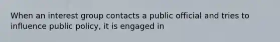 When an interest group contacts a public official and tries to influence public policy, it is engaged in