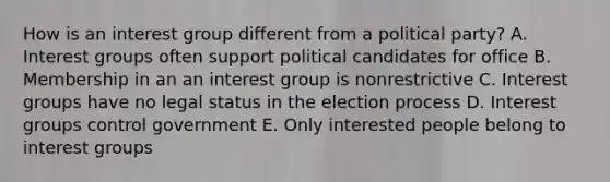 How is an interest group different from a political party? A. Interest groups often support political candidates for office B. Membership in an an interest group is nonrestrictive C. Interest groups have no legal status in the election process D. Interest groups control government E. Only interested people belong to interest groups