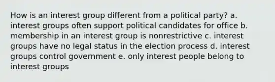 How is an interest group different from a political party? a. interest groups often support political candidates for office b. membership in an interest group is nonrestrictive c. interest groups have no legal status in the election process d. interest groups control government e. only interest people belong to interest groups