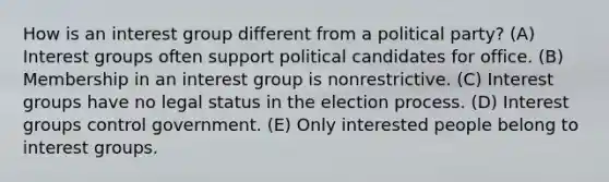 How is an interest group different from a political party? (A) Interest groups often support political candidates for office. (B) Membership in an interest group is nonrestrictive. (C) Interest groups have no legal status in the election process. (D) Interest groups control government. (E) Only interested people belong to interest groups.