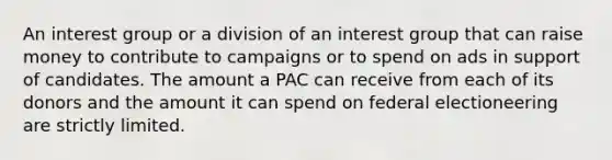 An interest group or a division of an interest group that can raise money to contribute to campaigns or to spend on ads in support of candidates. The amount a PAC can receive from each of its donors and the amount it can spend on federal electioneering are strictly limited.