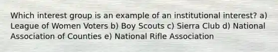 Which interest group is an example of an institutional interest? a) League of Women Voters b) Boy Scouts c) Sierra Club d) National Association of Counties e) National Rifle Association