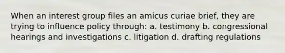 When an interest group files an amicus curiae brief, they are trying to influence policy through: a. testimony b. congressional hearings and investigations c. litigation d. drafting regulations