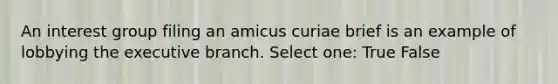 An interest group filing an amicus curiae brief is an example of lobbying the executive branch. Select one: True False