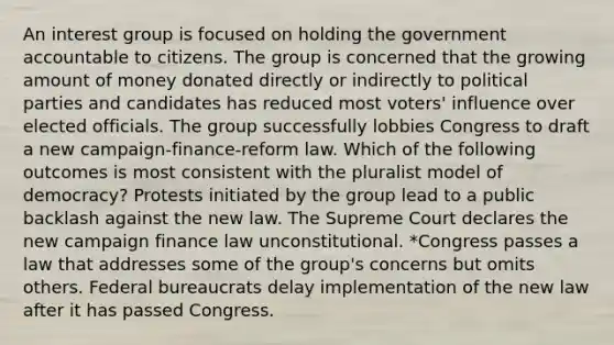 An interest group is focused on holding the government accountable to citizens. The group is concerned that the growing amount of money donated directly or indirectly to political parties and candidates has reduced most voters' influence over elected officials. The group successfully lobbies Congress to draft a new campaign-finance-reform law. Which of the following outcomes is most consistent with the pluralist model of democracy? Protests initiated by the group lead to a public backlash against the new law. The Supreme Court declares the new campaign finance law unconstitutional. *Congress passes a law that addresses some of the group's concerns but omits others. Federal bureaucrats delay implementation of the new law after it has passed Congress.