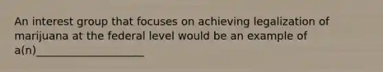 An interest group that focuses on achieving legalization of marijuana at the federal level would be an example of a(n)____________________