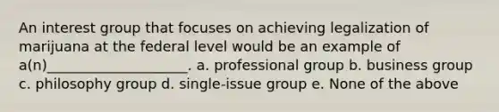 An interest group that focuses on achieving legalization of marijuana at the federal level would be an example of a(n)____________________. a. professional group b. business group c. philosophy group d. single-issue group e. None of the above