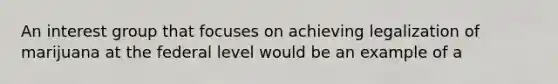 An interest group that focuses on achieving legalization of marijuana at the federal level would be an example of a