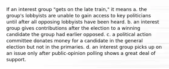 If an interest group "gets on the late train," it means a. the group's lobbyists are unable to gain access to key politicians until after all opposing lobbyists have been heard. b. an interest group gives contributions after the election to a winning candidate the group had earlier opposed. c. a political action committee donates money for a candidate in the general election but not in the primaries. d. an interest group picks up on an issue only after public-opinion polling shows a great deal of support.