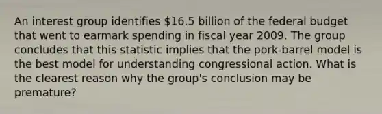 An interest group identifies 16.5 billion of the federal budget that went to earmark spending in fiscal year 2009. The group concludes that this statistic implies that the pork-barrel model is the best model for understanding congressional action. What is the clearest reason why the group's conclusion may be premature?