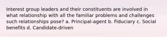 Interest group leaders and their constituents are involved in what relationship with all the familiar problems and challenges such relationships pose? a. Principal-agent b. Fiduciary c. Social benefits d. Candidate-driven