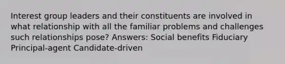 Interest group leaders and their constituents are involved in what relationship with all the familiar problems and challenges such relationships pose? Answers: Social benefits Fiduciary Principal-agent Candidate-driven