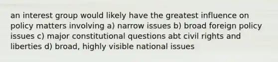 an interest group would likely have the greatest influence on policy matters involving a) narrow issues b) broad foreign policy issues c) major constitutional questions abt civil rights and liberties d) broad, highly visible national issues