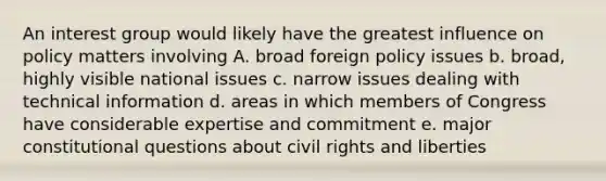 An interest group would likely have the greatest influence on policy matters involving A. broad foreign policy issues b. broad, highly visible national issues c. narrow issues dealing with technical information d. areas in which members of Congress have considerable expertise and commitment e. major constitutional questions about civil rights and liberties