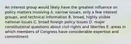 An interest group would likely have the greatest influence on policy matters involving A. narrow issues, only a few interest groups, and technical information B. broad, highly visible national issues C. broad foreign policy issues D. major constitutional questions about civil rights and liberties E. areas in which members of Congress have considerable expertise and commitment