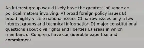 An interest group would likely have the greatest influence on political matters involving: A) broad foreign-policy issues B) broad highly visible national issues C) narrow issues only a few interest groups and technical information D) major constitutional questions about civil rights and liberties E) areas in which members of Congress have considerable expertise and commitment