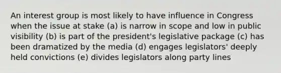 An interest group is most likely to have influence in Congress when the issue at stake (a) is narrow in scope and low in public visibility (b) is part of the president's legislative package (c) has been dramatized by the media (d) engages legislators' deeply held convictions (e) divides legislators along party lines