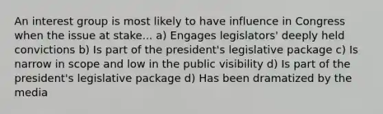 An interest group is most likely to have influence in Congress when the issue at stake... a) Engages legislators' deeply held convictions b) Is part of the president's legislative package c) Is narrow in scope and low in the public visibility d) Is part of the president's legislative package d) Has been dramatized by the media