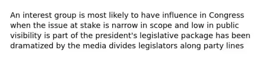 An interest group is most likely to have influence in Congress when the issue at stake is narrow in scope and low in public visibility is part of the president's legislative package has been dramatized by the media divides legislators along party lines