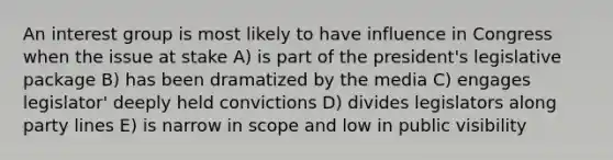 An interest group is most likely to have influence in Congress when the issue at stake A) is part of the president's legislative package B) has been dramatized by the media C) engages legislator' deeply held convictions D) divides legislators along party lines E) is narrow in scope and low in public visibility