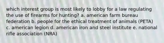 which interest group is most likely to lobby for a law regulating the use of firearms for hunting? a. american farm bureau federation b. people for the ethical treatment of animals (PETA) c. american legion d. american iron and steel institute e. national rifle association (NRA)