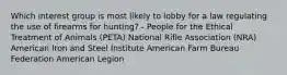 Which interest group is most likely to lobby for a law regulating the use of firearms for hunting? - People for the Ethical Treatment of Animals (PETA) National Rifle Association (NRA) American Iron and Steel Institute American Farm Bureau Federation American Legion