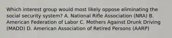 Which interest group would most likely oppose eliminating the social security system? A. National Rifle Association (NRA) B. American Federation of Labor C. Mothers Against Drunk Driving (MADD) D. American Association of Retired Persons (AARP)