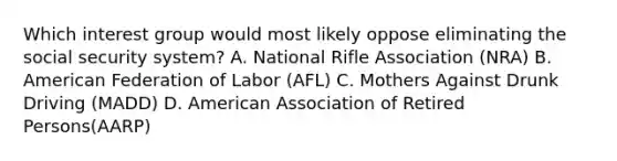 Which interest group would most likely oppose eliminating the social security system? A. National Rifle Association (NRA) B. American Federation of Labor (AFL) C. Mothers Against Drunk Driving (MADD) D. American Association of Retired Persons(AARP)