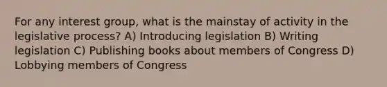 For any interest group, what is the mainstay of activity in the legislative process? A) Introducing legislation B) Writing legislation C) Publishing books about members of Congress D) Lobbying members of Congress