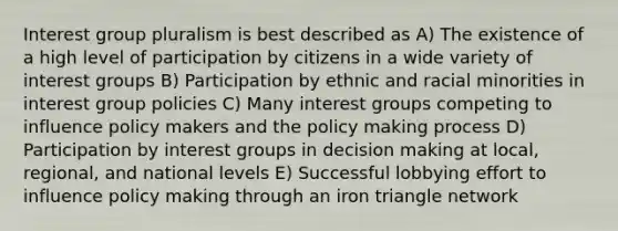 Interest group pluralism is best described as A) The existence of a high level of participation by citizens in a wide variety of interest groups B) Participation by ethnic and racial minorities in interest group policies C) Many interest groups competing to influence policy makers and the policy making process D) Participation by interest groups in decision making at local, regional, and national levels E) Successful lobbying effort to influence policy making through an iron triangle network