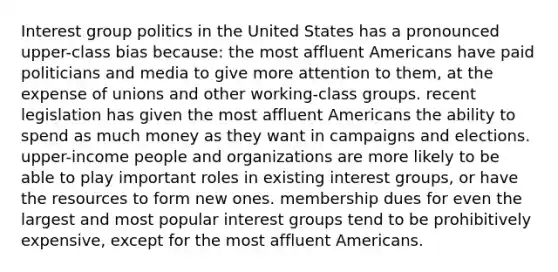 Interest group <a href='https://www.questionai.com/knowledge/kY23YeRpPA-politics-in-the-united-states' class='anchor-knowledge'>politics in the united states</a> has a pronounced upper-class bias because: the most affluent Americans have paid politicians and media to give more attention to them, at the expense of unions and other working-class groups. recent legislation has given the most affluent Americans the ability to spend as much money as they want in campaigns and elections. upper-income people and organizations are more likely to be able to play important roles in existing <a href='https://www.questionai.com/knowledge/kiXYXLKJmH-interest-groups' class='anchor-knowledge'>interest groups</a>, or have the resources to form new ones. membership dues for even the largest and most popular interest groups tend to be prohibitively expensive, except for the most affluent Americans.