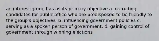 an interest group has as its primary objective a. recruiting candidates for public office who are predisposed to be friendly to the group's objectives. b. influencing government policies c. serving as a spoken person of government. d. gaining control of government through winning elections