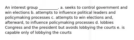 An interest group __________. a. seeks to control government and win elections b. attempts to influence political leaders and policymaking processes c. attempts to win elections and, afterward, to influence policymaking processes d. lobbies Congress and the president but avoids lobbying the courts e. is capable only of lobbying the courts