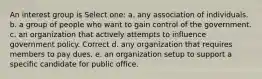 An interest group is Select one: a. any association of individuals. b. a group of people who want to gain control of the government. c. an organization that actively attempts to influence government policy. Correct d. any organization that requires members to pay dues. e. an organization setup to support a specific candidate for public office.