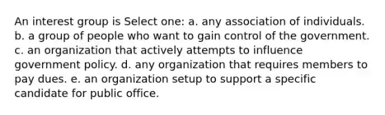 An interest group is Select one: a. any association of individuals. b. a group of people who want to gain control of the government. c. an organization that actively attempts to influence government policy. d. any organization that requires members to pay dues. e. an organization setup to support a specific candidate for public office.