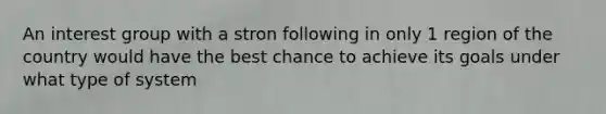 An interest group with a stron following in only 1 region of the country would have the best chance to achieve its goals under what type of system