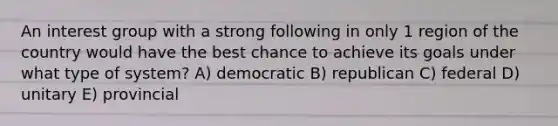 An interest group with a strong following in only 1 region of the country would have the best chance to achieve its goals under what type of system? A) democratic B) republican C) federal D) unitary E) provincial