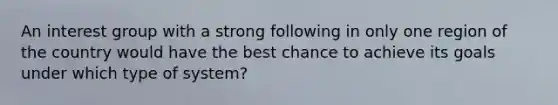 An interest group with a strong following in only one region of the country would have the best chance to achieve its goals under which type of system?