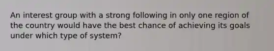 An interest group with a strong following in only one region of the country would have the best chance of achieving its goals under which type of system?