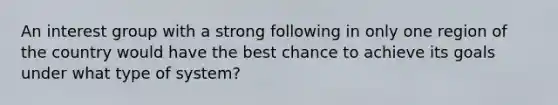 An interest group with a strong following in only one region of the country would have the best chance to achieve its goals under what type of system?