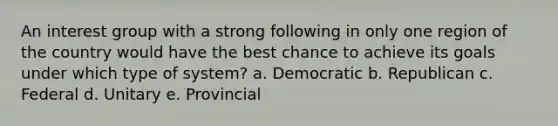 An interest group with a strong following in only one region of the country would have the best chance to achieve its goals under which type of system? a. Democratic b. Republican c. Federal d. Unitary e. Provincial